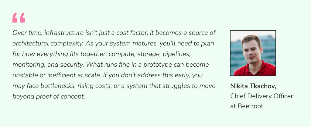 Illustration with quote from Nikita Tkachov, Chief Delivery Officer at Beetroot: “Over time, infrastructure isn’t just a cost factor, it becomes a source of architectural complexity. As your system matures, you’ll need to plan for how everything fits together: compute, storage, pipelines, monitoring, and security. What runs fine in a prototype can become unstable or inefficient at scale. If you don’t address this early, you may face bottlenecks, rising costs, or a system that struggles to move beyond proof of concept.”